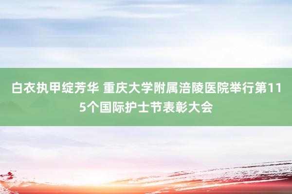白衣执甲绽芳华 重庆大学附属涪陵医院举行第115个国际护士节表彰大会