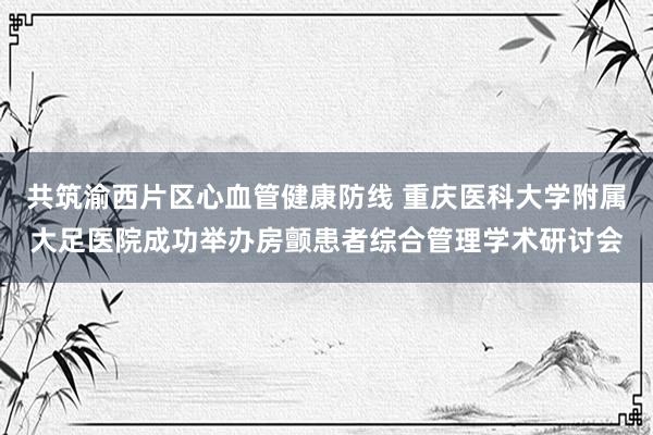 共筑渝西片区心血管健康防线 重庆医科大学附属大足医院成功举办房颤患者综合管理学术研讨会