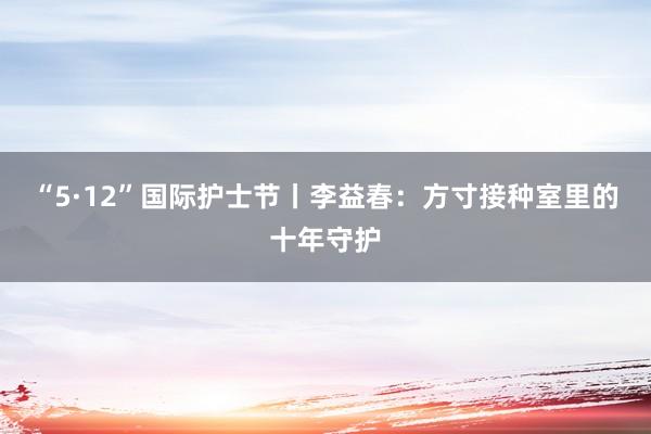 “5·12”国际护士节丨李益春：方寸接种室里的十年守护