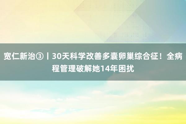 宽仁新治③丨30天科学改善多囊卵巢综合征！全病程管理破解她14年困扰