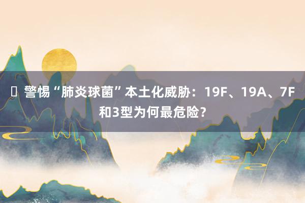 ​警惕“肺炎球菌”本土化威胁：19F、19A、7F和3型为何最危险？