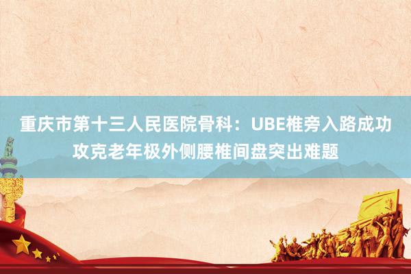 重庆市第十三人民医院骨科：UBE椎旁入路成功攻克老年极外侧腰椎间盘突出难题