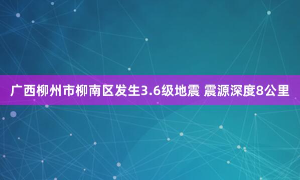 广西柳州市柳南区发生3.6级地震 震源深度8公里